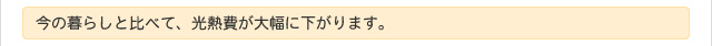 今の暮らしと比べて、光熱費が大幅に下がります。