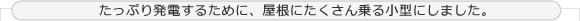 たっぷり発電するために、屋根にたくさん乗る小型にしました。